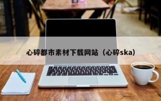 绥化心碎都市素材下载网站（心碎ska）